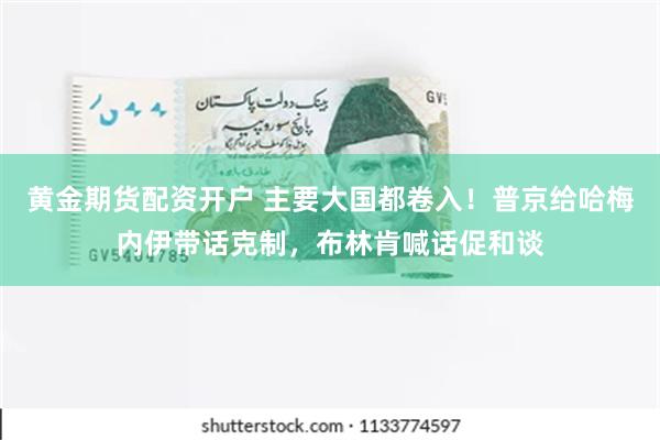 黄金期货配资开户 主要大国都卷入！普京给哈梅内伊带话克制，布林肯喊话促和谈