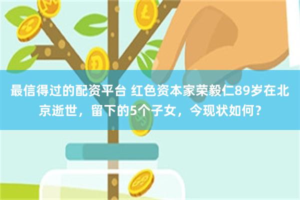 最信得过的配资平台 红色资本家荣毅仁89岁在北京逝世，留下的5个子女，今现状如何？