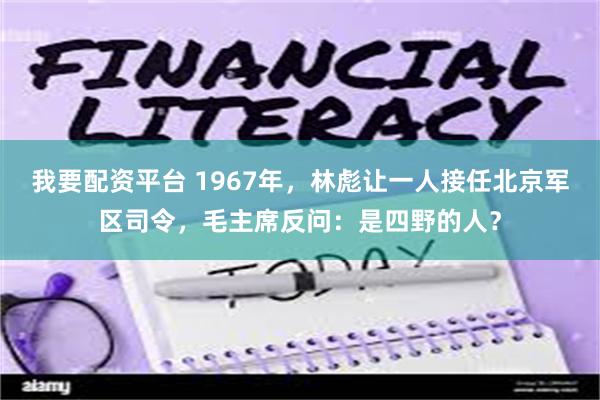 我要配资平台 1967年，林彪让一人接任北京军区司令，毛主席反问：是四野的人？