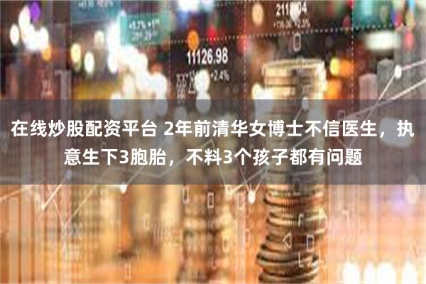 在线炒股配资平台 2年前清华女博士不信医生，执意生下3胞胎，不料3个孩子都有问题