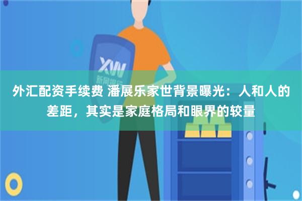 外汇配资手续费 潘展乐家世背景曝光：人和人的差距，其实是家庭格局和眼界的较量