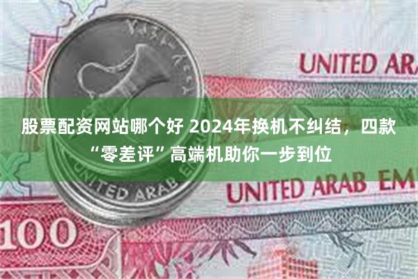 股票配资网站哪个好 2024年换机不纠结，四款“零差评”高端机助你一步到位