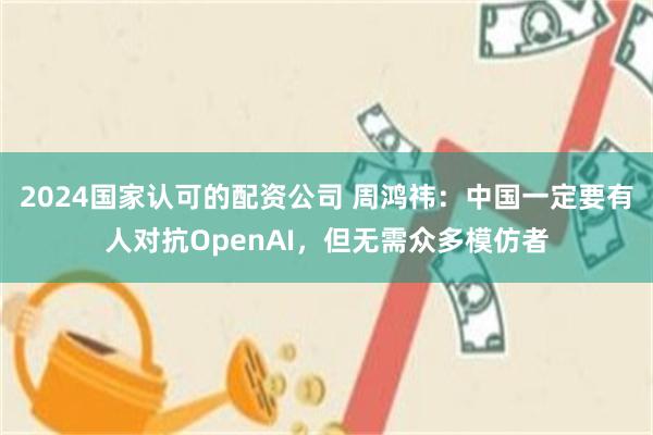 2024国家认可的配资公司 周鸿祎：中国一定要有人对抗OpenAI，但无需众多模仿者