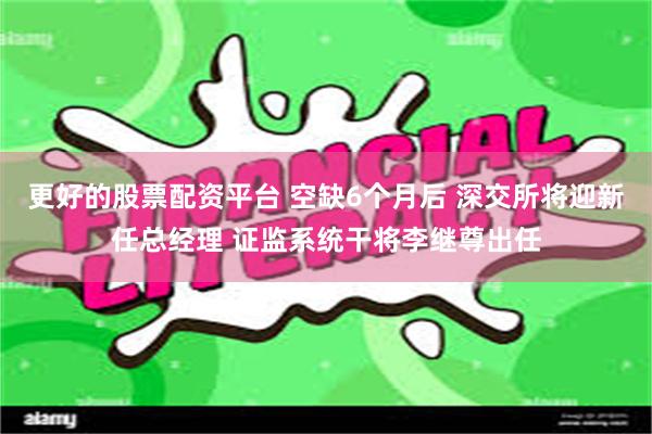 更好的股票配资平台 空缺6个月后 深交所将迎新任总经理 证监系统干将李继尊出任