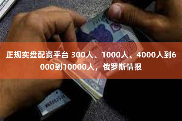 正规实盘配资平台 300人、1000人、4000人到6000到10000人，俄罗斯情报