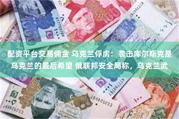 配资平台交易佣金 乌克兰俘虏：袭击库尔斯克是乌克兰的最后希望 俄联邦安全局称，乌克兰武