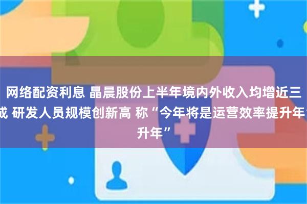 网络配资利息 晶晨股份上半年境内外收入均增近三成 研发人员规模创新高 称“今年将是运营效率提升年”