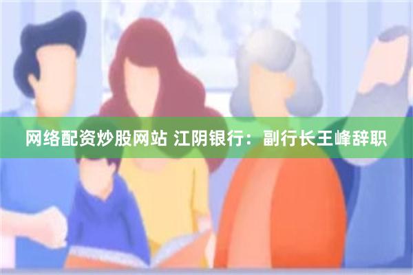 网络配资炒股网站 江阴银行：副行长王峰辞职