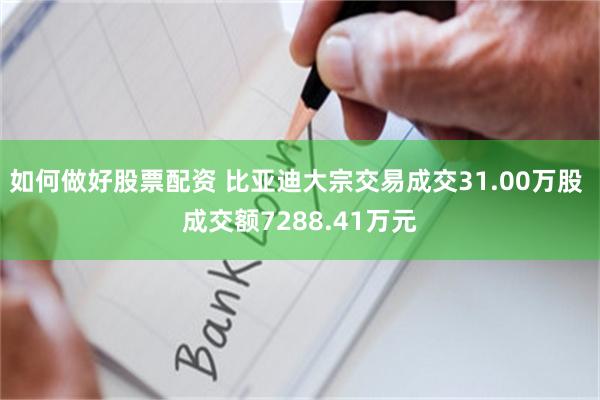 如何做好股票配资 比亚迪大宗交易成交31.00万股 成交额7288.41万元