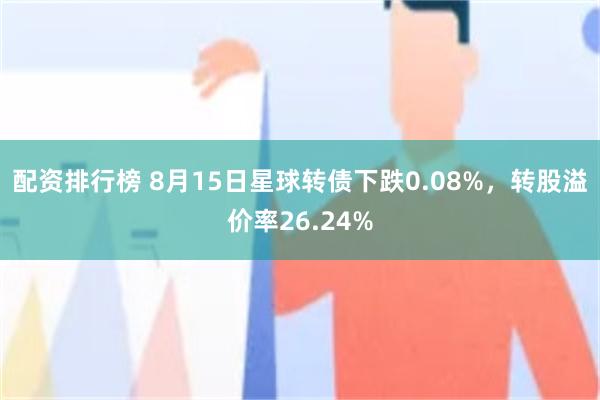 配资排行榜 8月15日星球转债下跌0.08%，转股溢价率26.24%