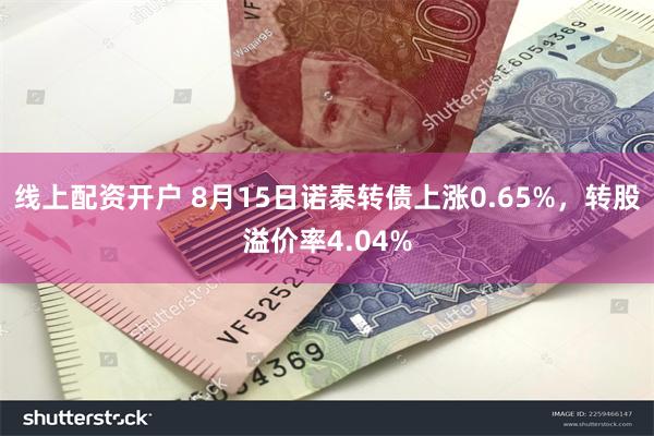 线上配资开户 8月15日诺泰转债上涨0.65%，转股溢价率4.04%