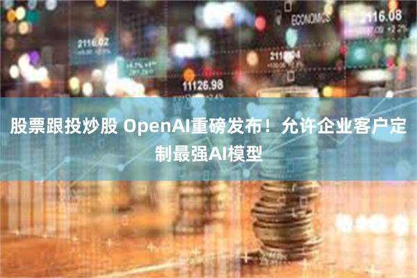 股票跟投炒股 OpenAI重磅发布！允许企业客户定制最强AI模型