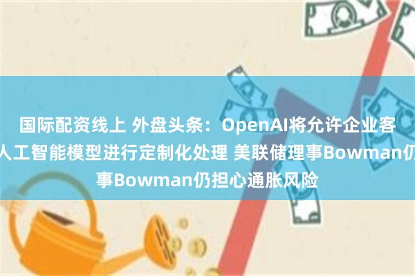 国际配资线上 外盘头条：OpenAI将允许企业客户对最强大的人工智能模型进行定制化处理 美联储理事Bowman仍担心通胀风险