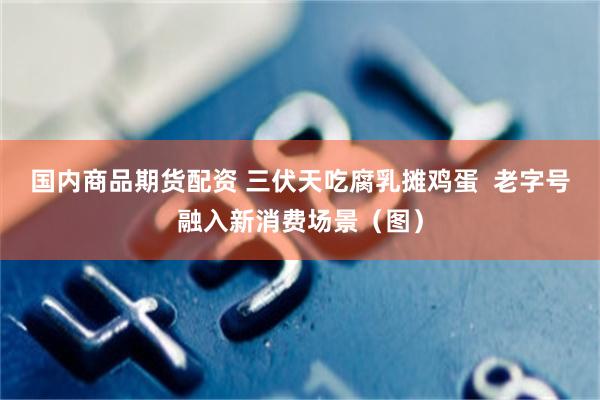 国内商品期货配资 三伏天吃腐乳摊鸡蛋  老字号融入新消费场景（图）