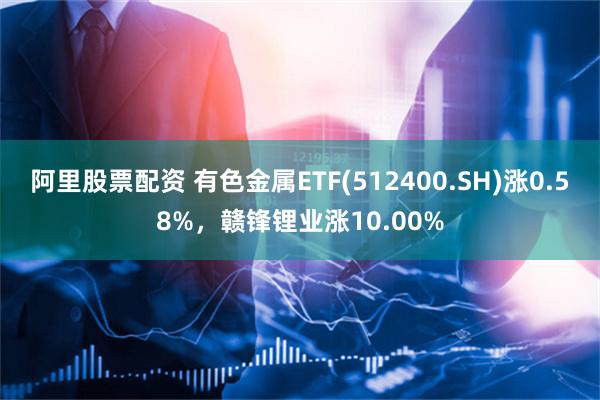 阿里股票配资 有色金属ETF(512400.SH)涨0.58%，赣锋锂业涨10.00%