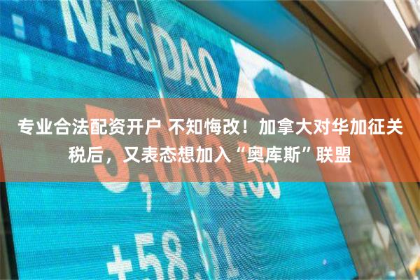 专业合法配资开户 不知悔改！加拿大对华加征关税后，又表态想加入“奥库斯”联盟