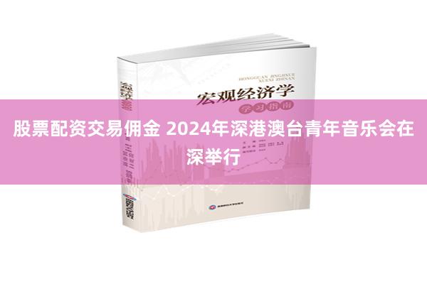 股票配资交易佣金 2024年深港澳台青年音乐会在深举行