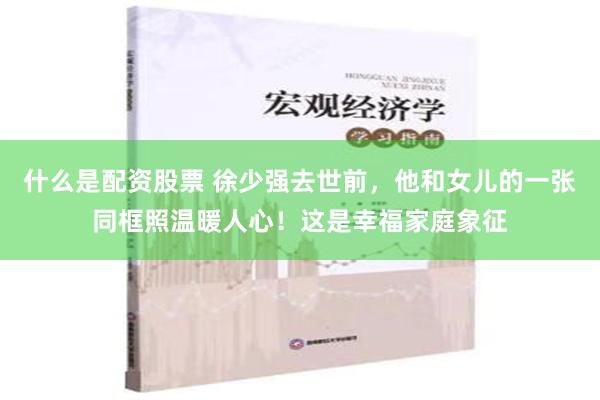 什么是配资股票 徐少强去世前，他和女儿的一张同框照温暖人心！这是幸福家庭象征