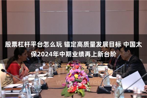 股票杠杆平台怎么玩 锚定高质量发展目标 中国太保2024年中期业绩再上新台阶