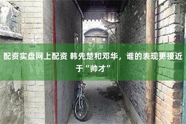 配资实盘网上配资 韩先楚和邓华，谁的表现更接近于“帅才”