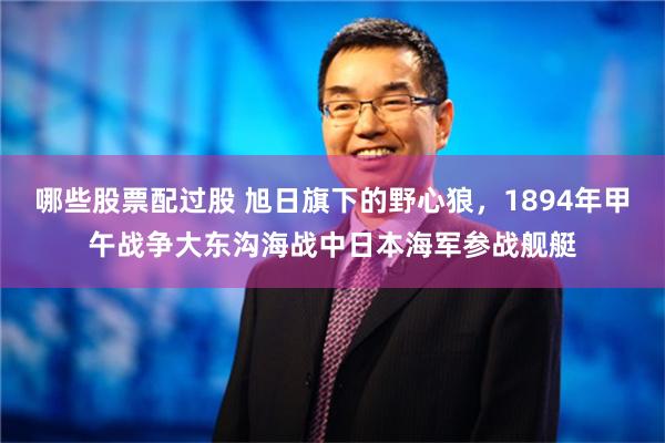 哪些股票配过股 旭日旗下的野心狼，1894年甲午战争大东沟海战中日本海军参战舰艇