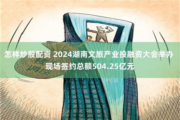 怎样炒股配资 2024湖南文旅产业投融资大会举办 现场签约总额504.25亿元