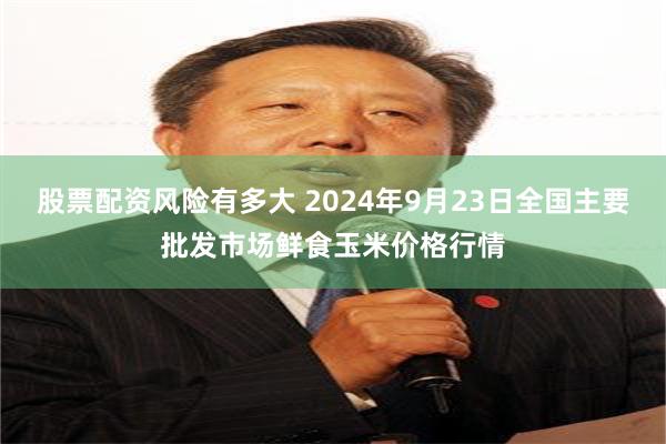 股票配资风险有多大 2024年9月23日全国主要批发市场鲜食玉米价格行情