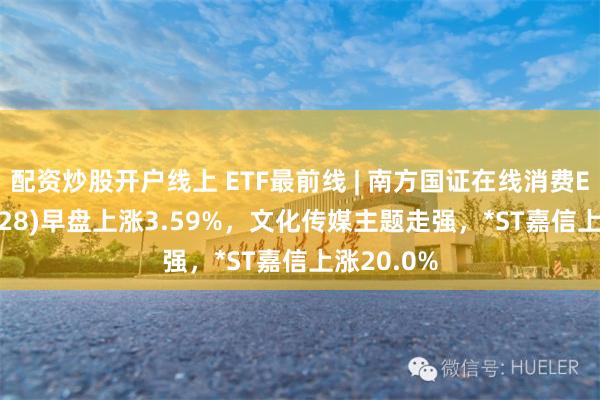 配资炒股开户线上 ETF最前线 | 南方国证在线消费ETF(159728)早盘上涨3.59%，文化传媒主题走强，*ST嘉信上涨20.0%