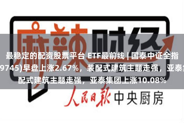 最稳定的配资股票平台 ETF最前线 | 国泰中证全指建筑材料ETF(159745)早盘上涨2.67%，装配式建筑主题走强，亚泰集团上涨10.08%