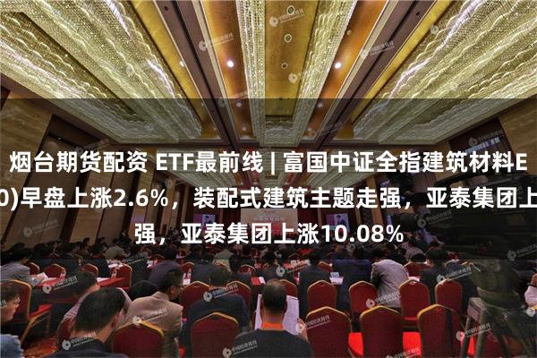 烟台期货配资 ETF最前线 | 富国中证全指建筑材料ETF(516750)早盘上涨2.6%，装配式建筑主题走强，亚泰集团上涨10.08%