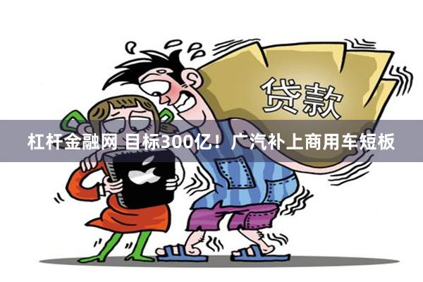 杠杆金融网 目标300亿！广汽补上商用车短板