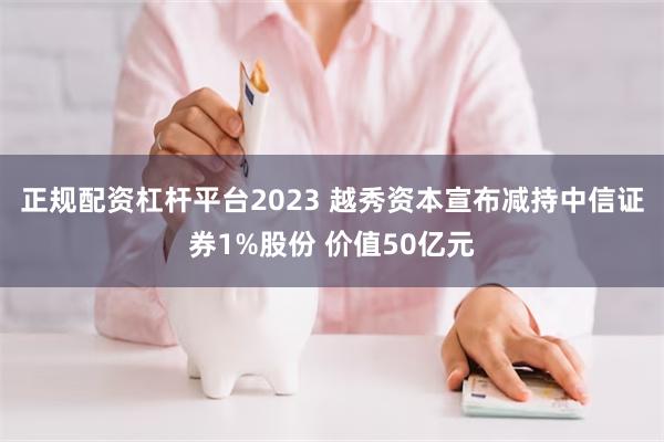 正规配资杠杆平台2023 越秀资本宣布减持中信证券1%股份 价值50亿元