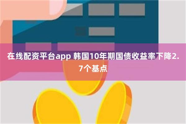 在线配资平台app 韩国10年期国债收益率下降2.7个基点