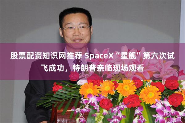 股票配资知识网推荐 SpaceX“星舰”第六次试飞成功，特朗普亲临现场观看