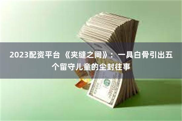 2023配资平台 《夹缝之间》：一具白骨引出五个留守儿童的尘封往事