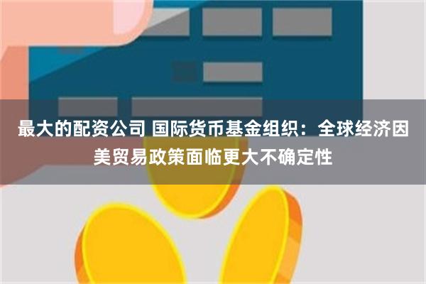 最大的配资公司 国际货币基金组织：全球经济因美贸易政策面临更大不确定性