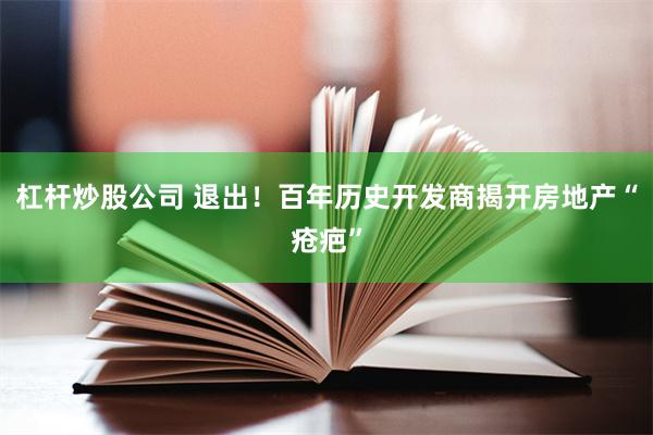 杠杆炒股公司 退出！百年历史开发商揭开房地产“疮疤”