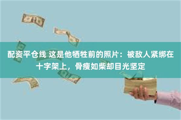 配资平仓线 这是他牺牲前的照片：被敌人紧绑在十字架上，骨瘦如柴却目光坚定