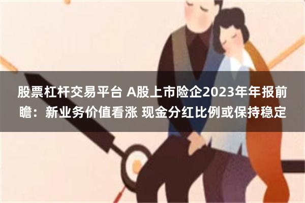 股票杠杆交易平台 A股上市险企2023年年报前瞻：新业务价值看涨 现金分红比例或保持稳定