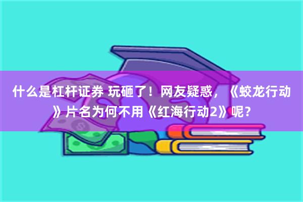 什么是杠杆证券 玩砸了！网友疑惑，《蛟龙行动》片名为何不用《红海行动2》呢？