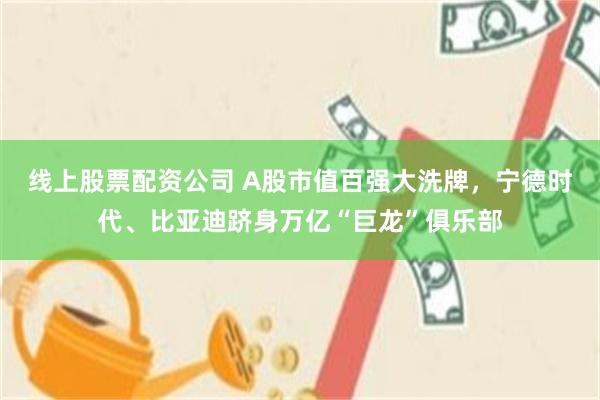 线上股票配资公司 A股市值百强大洗牌，宁德时代、比亚迪跻身万亿“巨龙”俱乐部