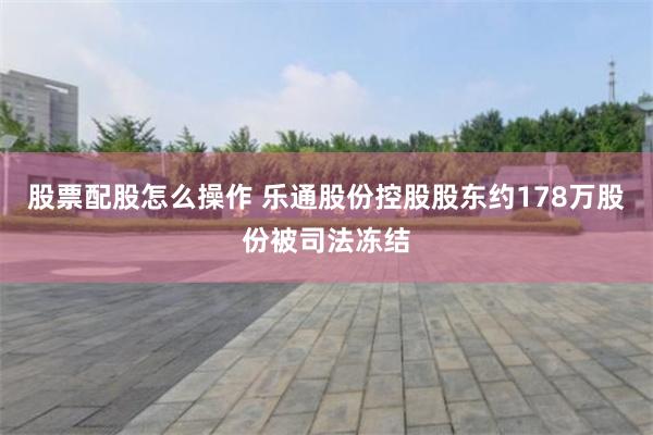 股票配股怎么操作 乐通股份控股股东约178万股份被司法冻结