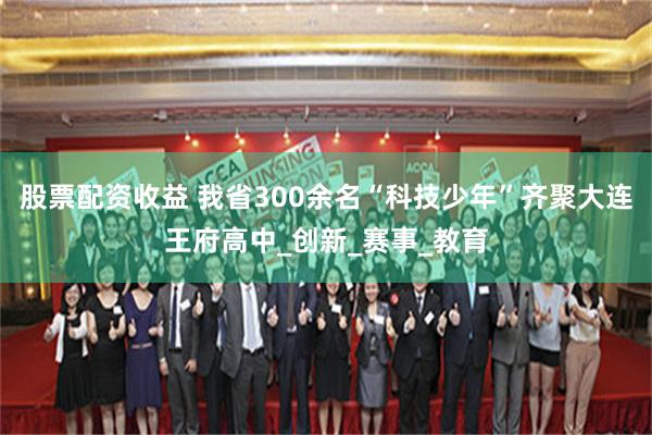股票配资收益 我省300余名“科技少年”齐聚大连王府高中_创新_赛事_教育