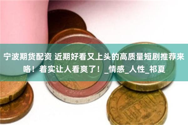 宁波期货配资 近期好看又上头的高质量短剧推荐来咯！着实让人看爽了！_情感_人性_祁夏