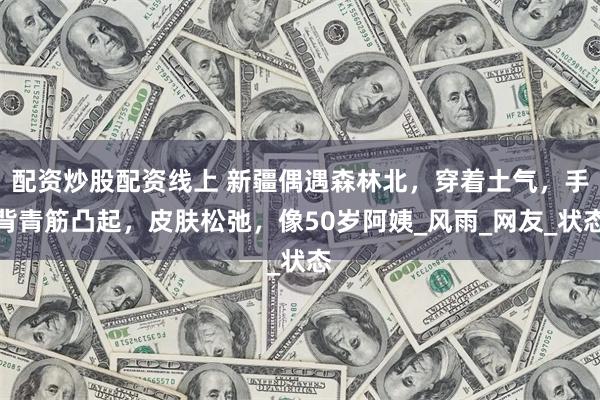 配资炒股配资线上 新疆偶遇森林北，穿着土气，手背青筋凸起，皮肤松弛，像50岁阿姨_风雨_网友_状态