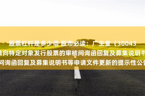 股票杠杆是多少倍 股市必读：广生堂（300436）新发布《关于公司申请向特定对象发行股票的审核问询函回复及募集说明书等申请文件更新的提示性公告》
