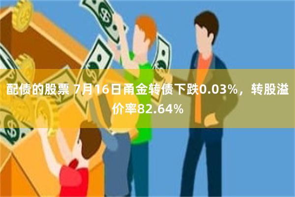 配债的股票 7月16日甬金转债下跌0.03%，转股溢价率82.64%