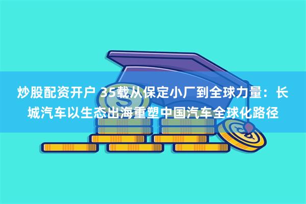 炒股配资开户 35载从保定小厂到全球力量：长城汽车以生态出海重塑中国汽车全球化路径