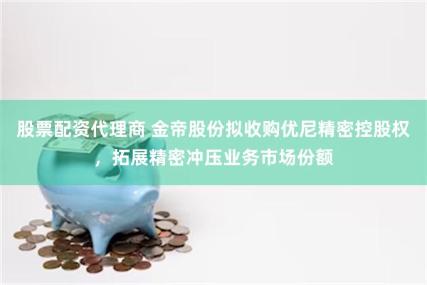 股票配资代理商 金帝股份拟收购优尼精密控股权，拓展精密冲压业务市场份额