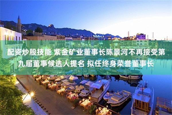配资炒股技能 紫金矿业董事长陈景河不再接受第九届董事候选人提名 拟任终身荣誉董事长